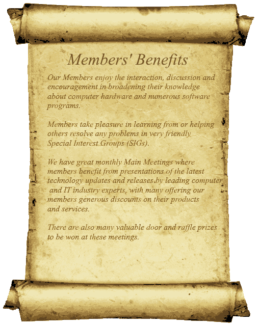Members' Benefits. Our Members enjoy the interaction, discussion and encouragement in broadening their knowledge about computer hardware and numerous software programs. Members take pleasure in learning from or helping others resolve any problems in very friendly Special Interest Groups (SIGs). We have great monthly Main Meetings where members benefit from presentations of the latest technology updates and releases by leading computer and IT industry experts, with many offering our members generous discounts on their products and services. There are also many valuable door and raffle prizes to be won at these meetings.